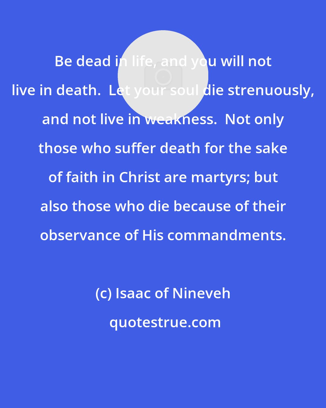 Isaac of Nineveh: Be dead in life, and you will not live in death.  Let your soul die strenuously, and not live in weakness.  Not only those who suffer death for the sake of faith in Christ are martyrs; but also those who die because of their observance of His commandments.