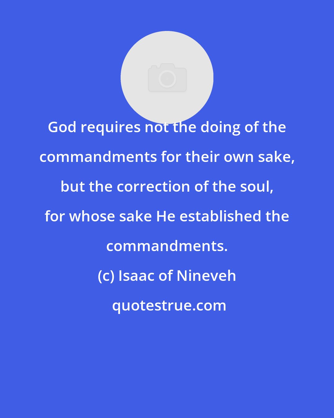 Isaac of Nineveh: God requires not the doing of the commandments for their own sake, but the correction of the soul, for whose sake He established the commandments.