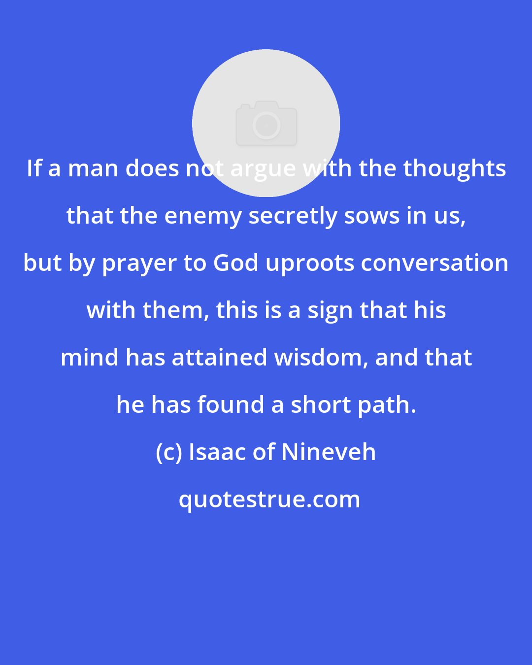Isaac of Nineveh: If a man does not argue with the thoughts that the enemy secretly sows in us, but by prayer to God uproots conversation with them, this is a sign that his mind has attained wisdom, and that he has found a short path.