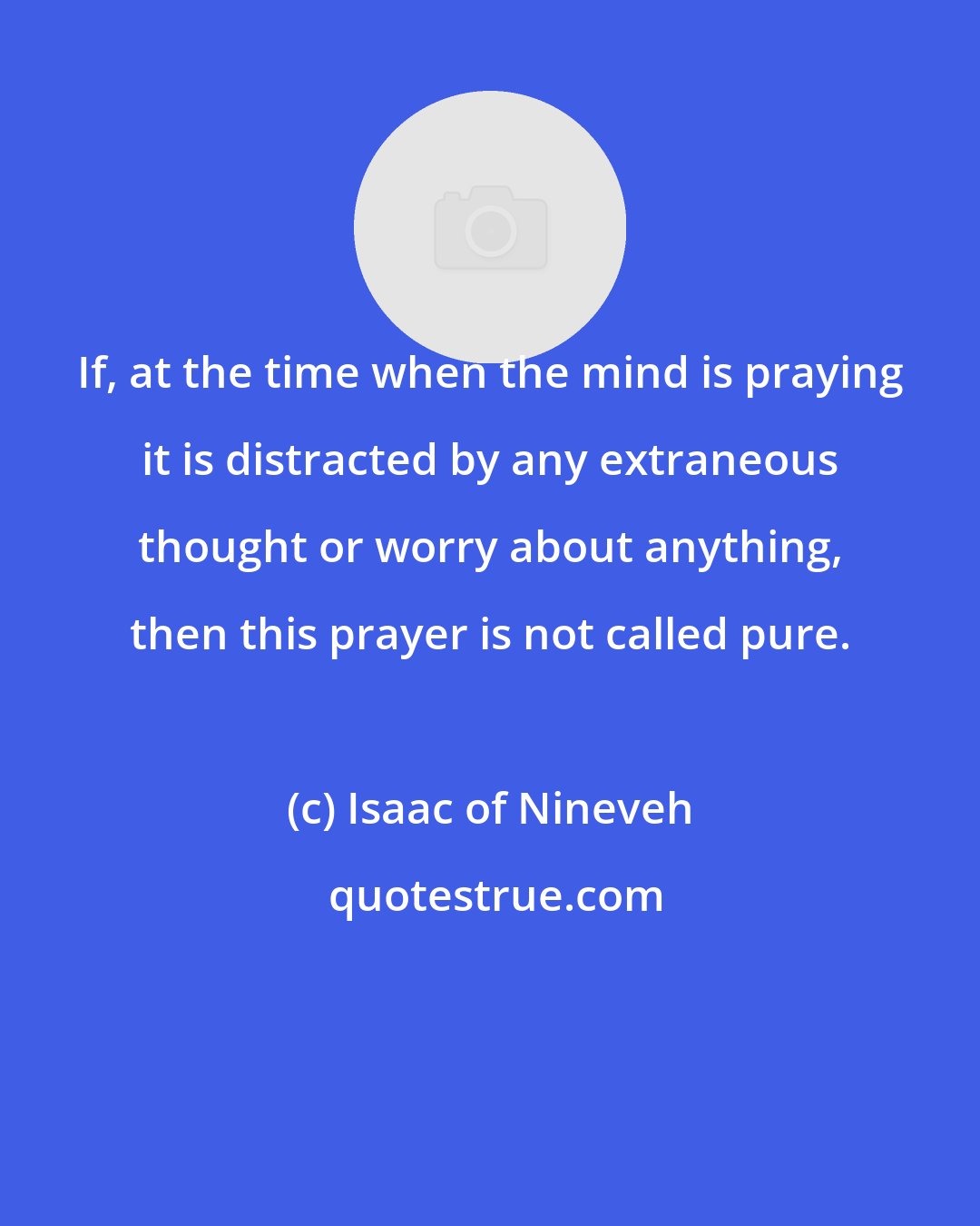 Isaac of Nineveh: If, at the time when the mind is praying it is distracted by any extraneous thought or worry about anything, then this prayer is not called pure.