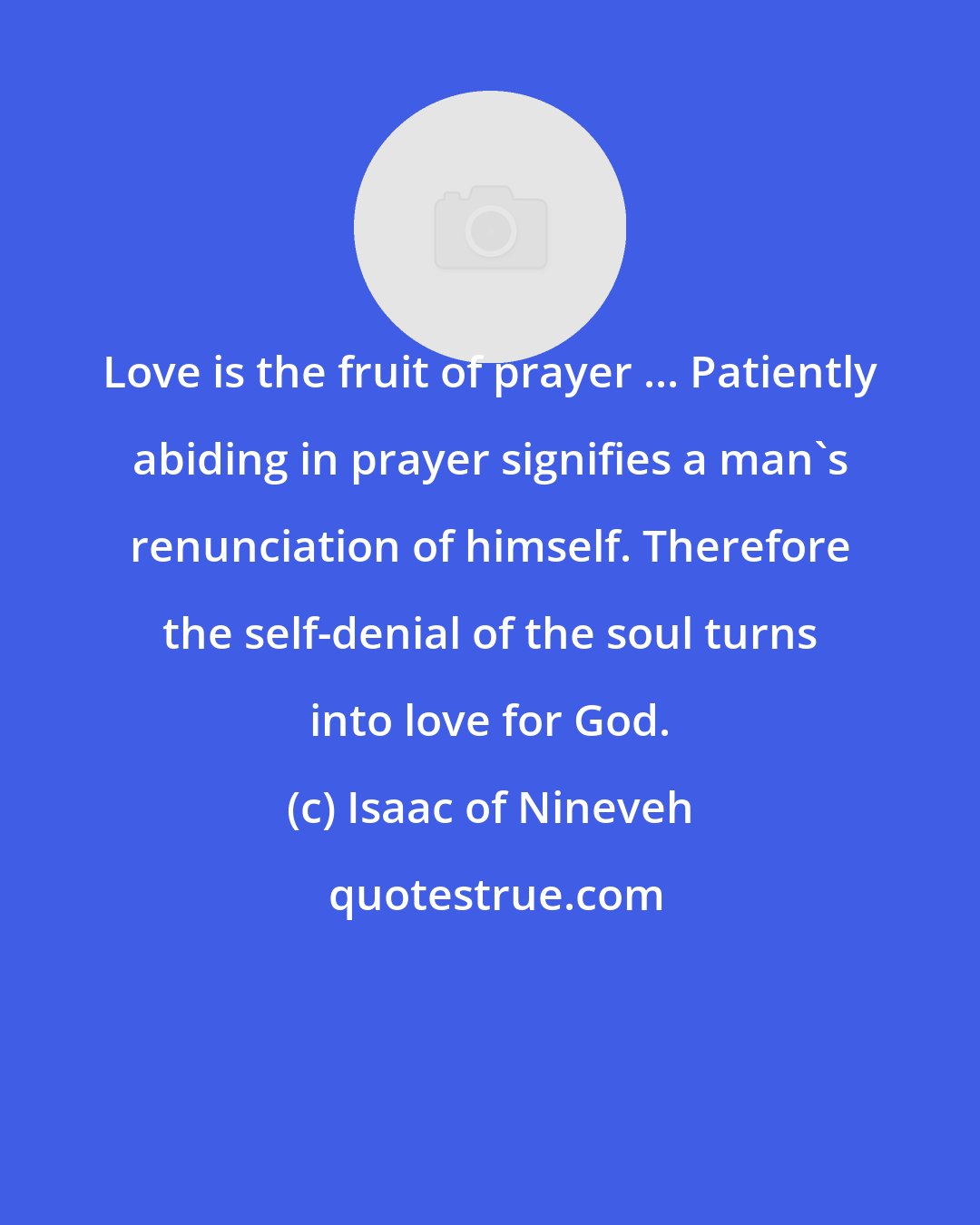 Isaac of Nineveh: Love is the fruit of prayer ... Patiently abiding in prayer signifies a man's renunciation of himself. Therefore the self-denial of the soul turns into love for God.