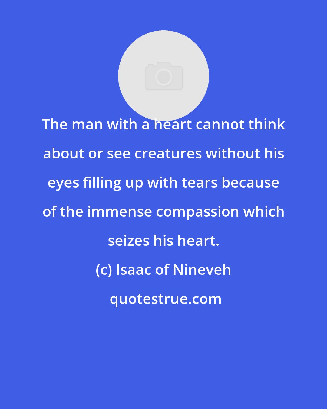 Isaac of Nineveh: The man with a heart cannot think about or see creatures without his eyes filling up with tears because of the immense compassion which seizes his heart.