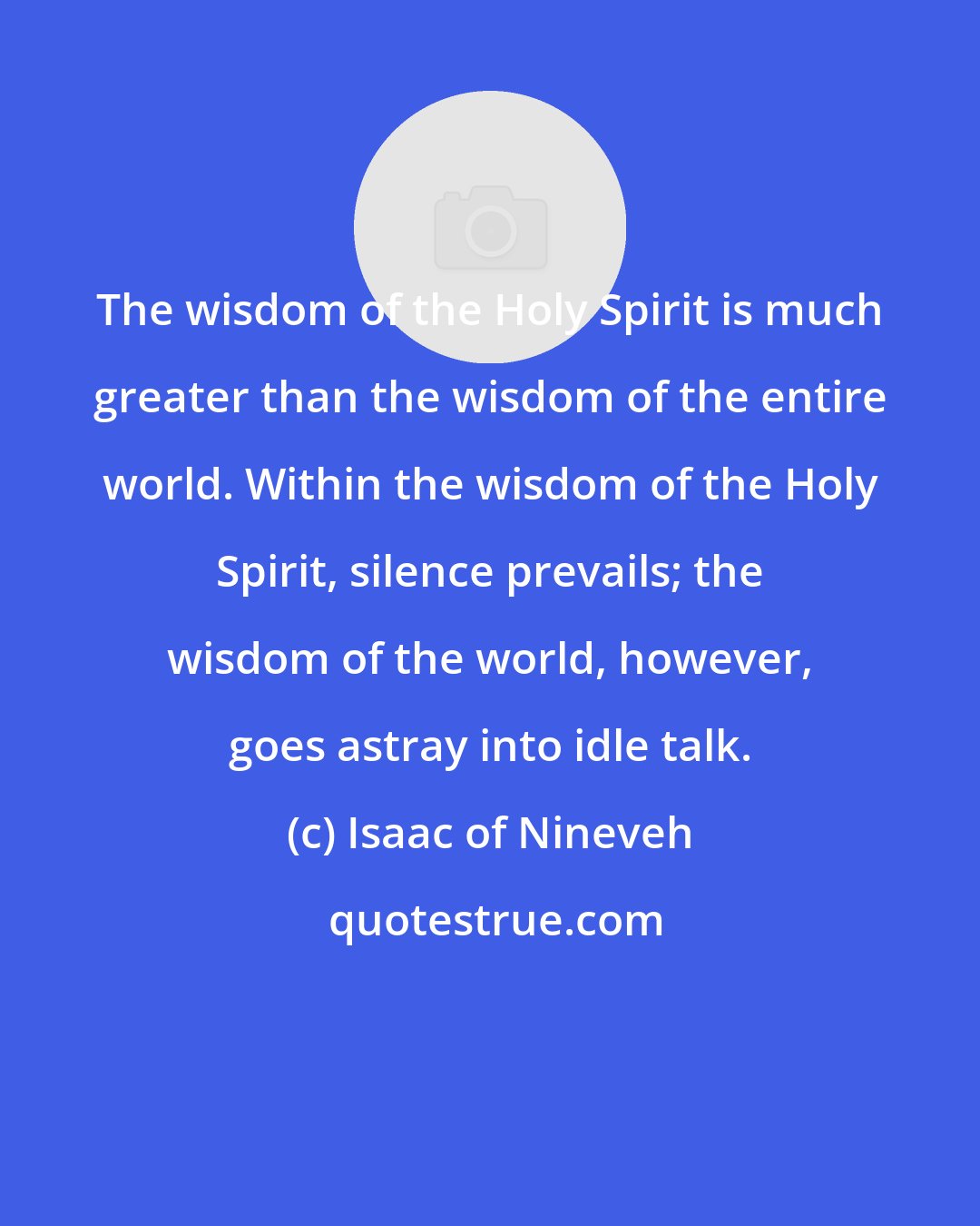 Isaac of Nineveh: The wisdom of the Holy Spirit is much greater than the wisdom of the entire world. Within the wisdom of the Holy Spirit, silence prevails; the wisdom of the world, however, goes astray into idle talk.