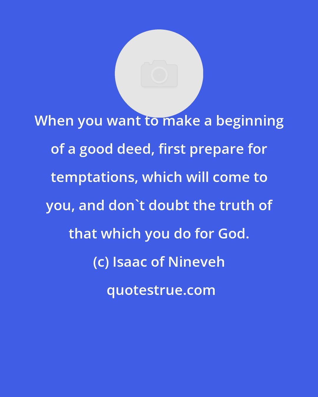 Isaac of Nineveh: When you want to make a beginning of a good deed, first prepare for temptations, which will come to you, and don't doubt the truth of that which you do for God.