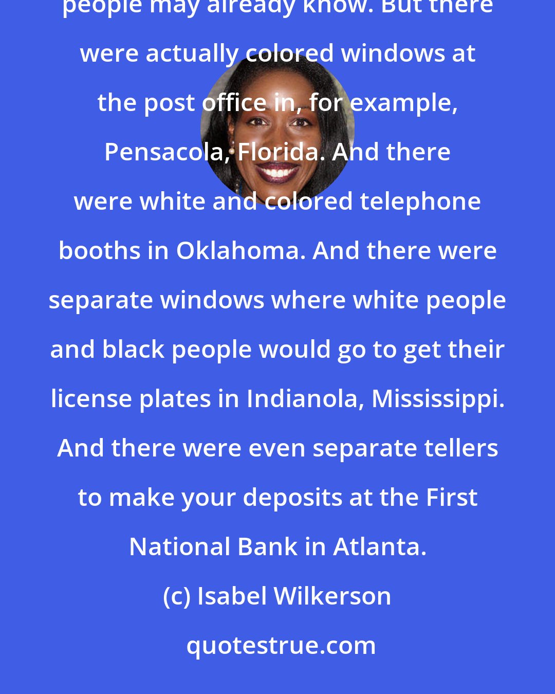 Isabel Wilkerson: There were colored and white waiting rooms everywhere, from doctor's offices to the bus stations, as people may already know. But there were actually colored windows at the post office in, for example, Pensacola, Florida. And there were white and colored telephone booths in Oklahoma. And there were separate windows where white people and black people would go to get their license plates in Indianola, Mississippi. And there were even separate tellers to make your deposits at the First National Bank in Atlanta.