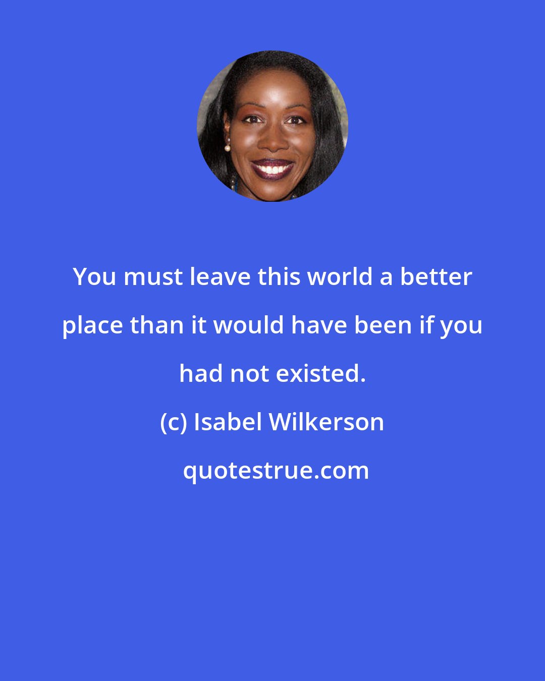 Isabel Wilkerson: You must leave this world a better place than it would have been if you had not existed.