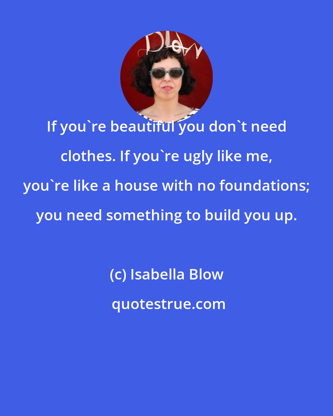 Isabella Blow: If you're beautiful you don't need clothes. If you're ugly like me, you're like a house with no foundations; you need something to build you up.