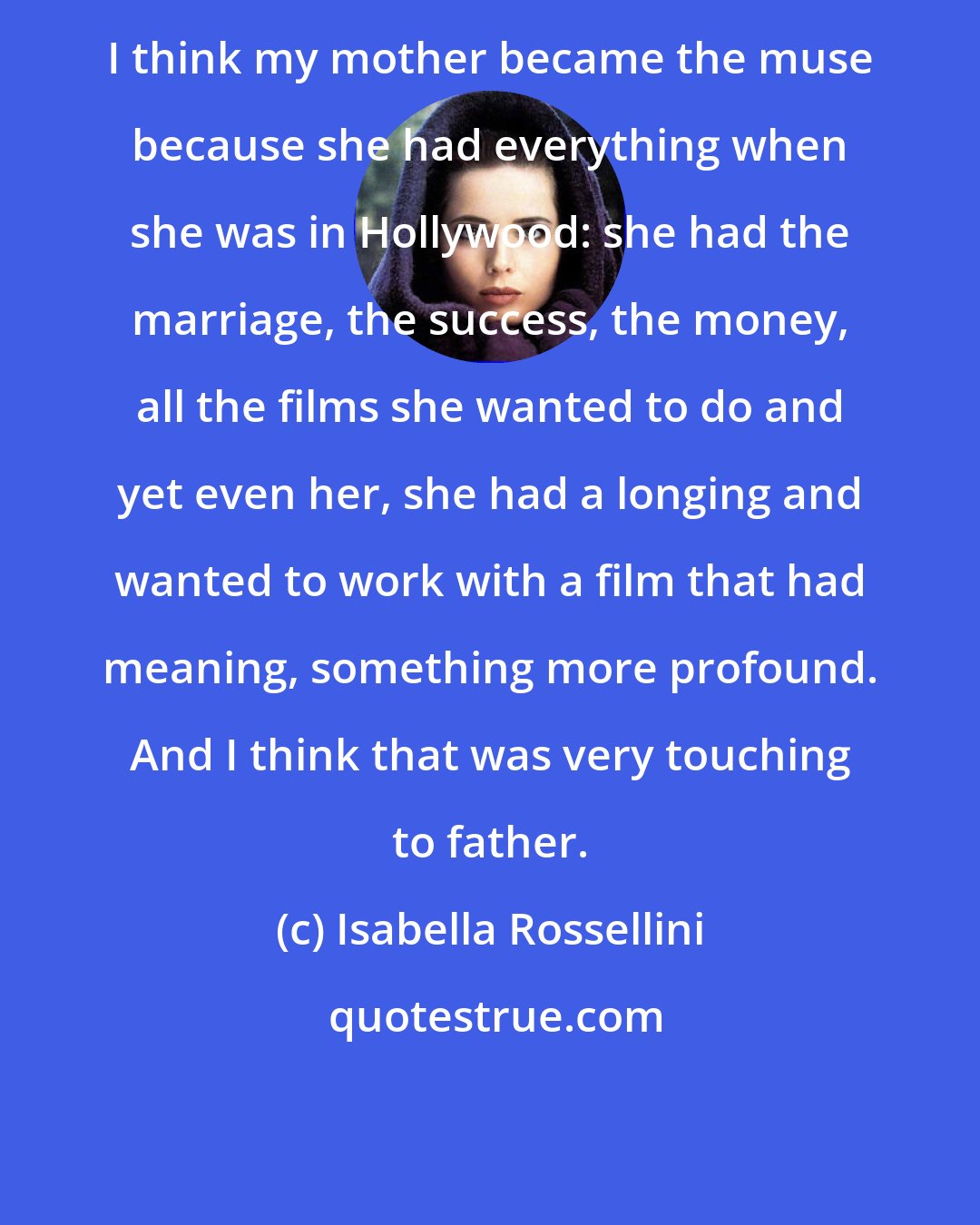 Isabella Rossellini: I think my mother became the muse because she had everything when she was in Hollywood: she had the marriage, the success, the money, all the films she wanted to do and yet even her, she had a longing and wanted to work with a film that had meaning, something more profound. And I think that was very touching to father.