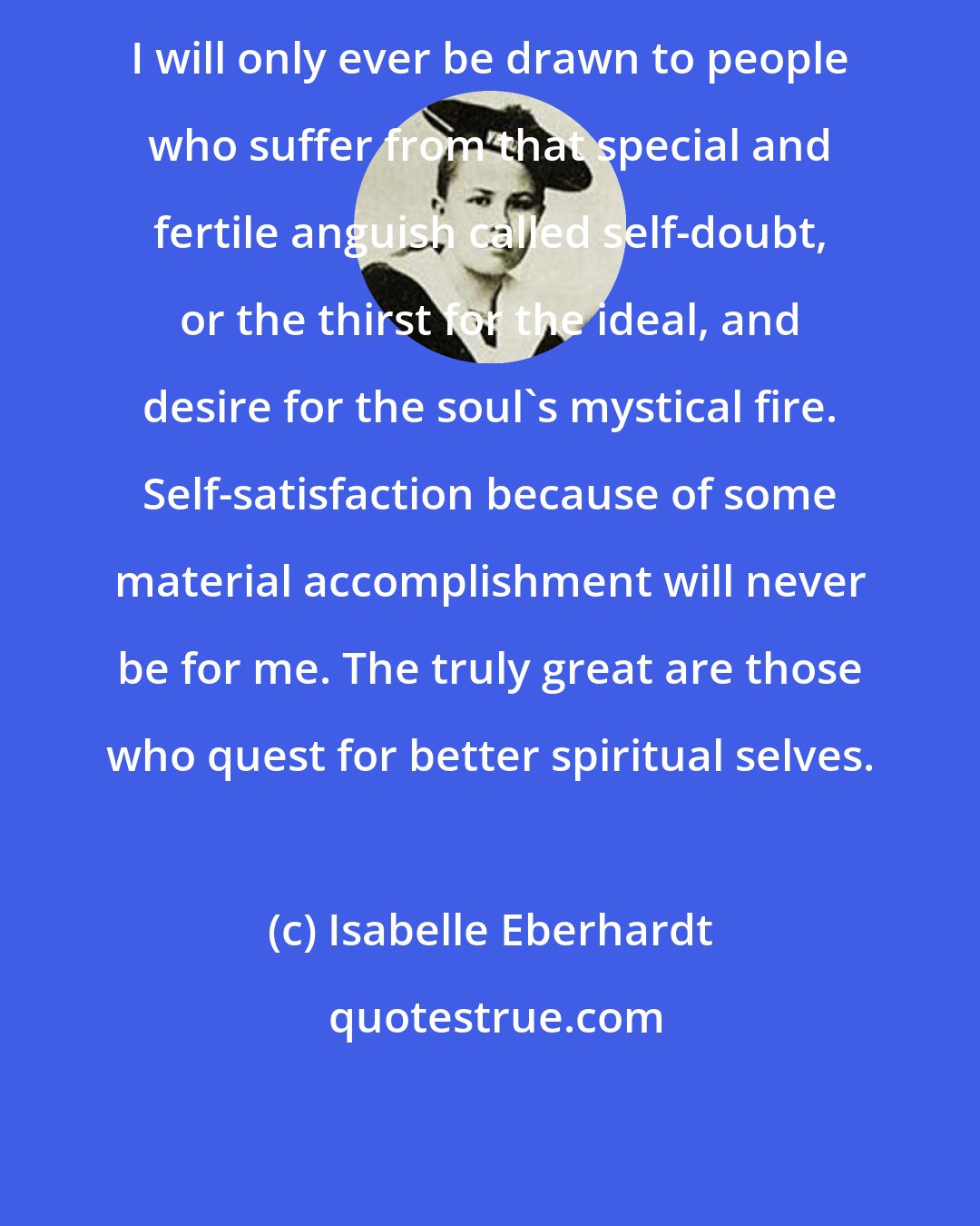 Isabelle Eberhardt: I will only ever be drawn to people who suffer from that special and fertile anguish called self-doubt, or the thirst for the ideal, and desire for the soul's mystical fire. Self-satisfaction because of some material accomplishment will never be for me. The truly great are those who quest for better spiritual selves.