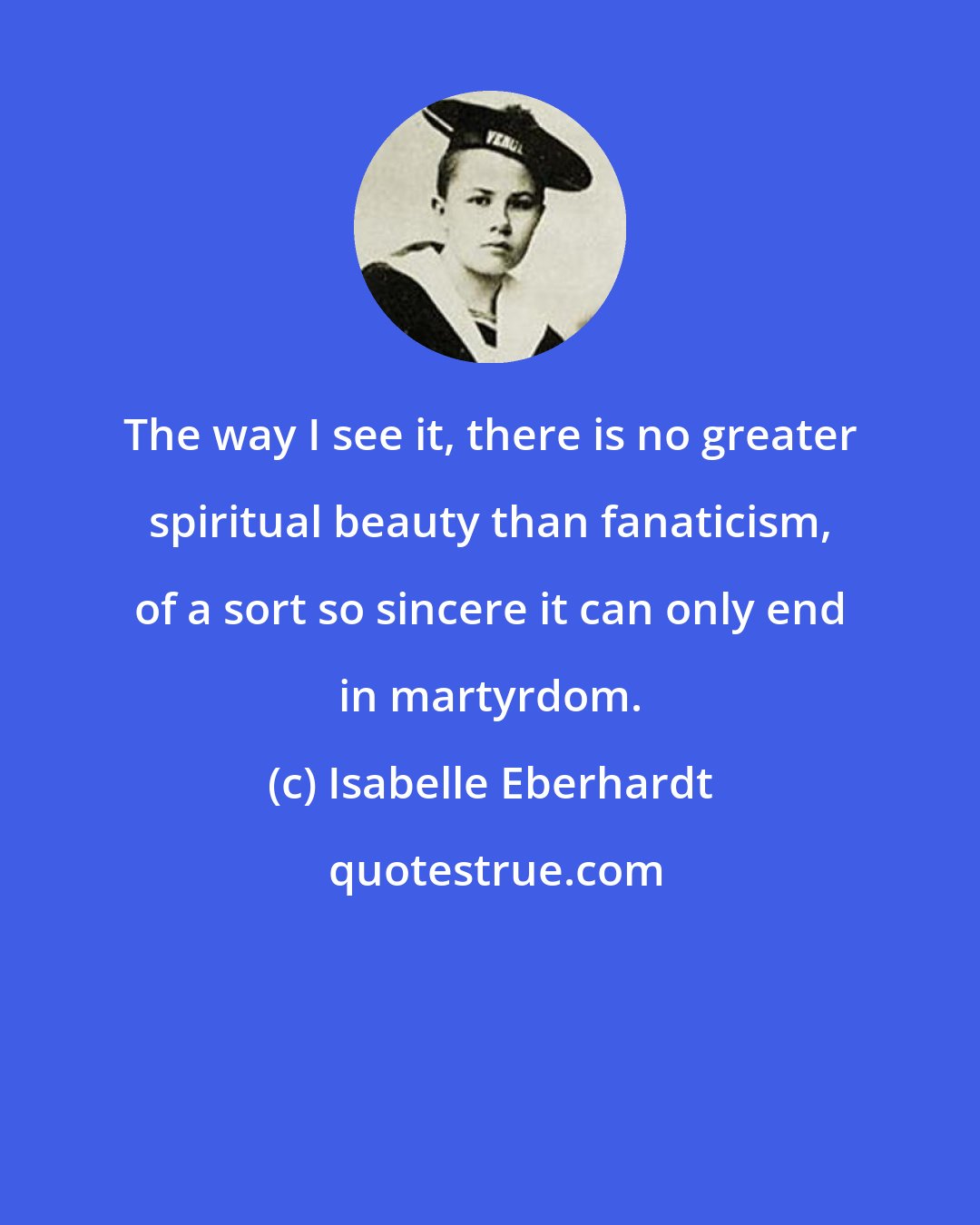 Isabelle Eberhardt: The way I see it, there is no greater spiritual beauty than fanaticism, of a sort so sincere it can only end in martyrdom.