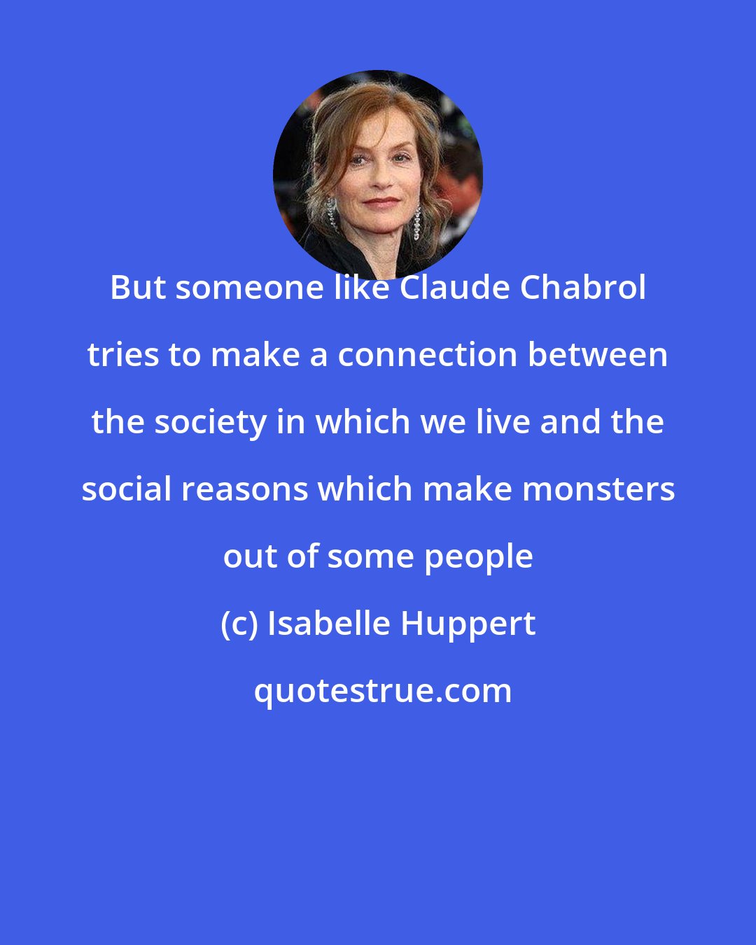 Isabelle Huppert: But someone like Claude Chabrol tries to make a connection between the society in which we live and the social reasons which make monsters out of some people
