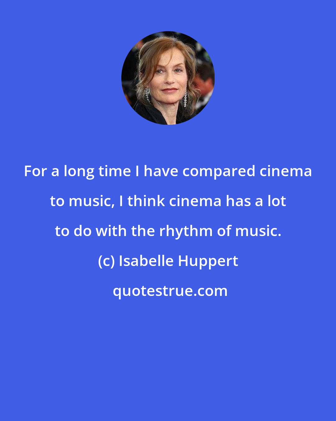 Isabelle Huppert: For a long time I have compared cinema to music, I think cinema has a lot to do with the rhythm of music.