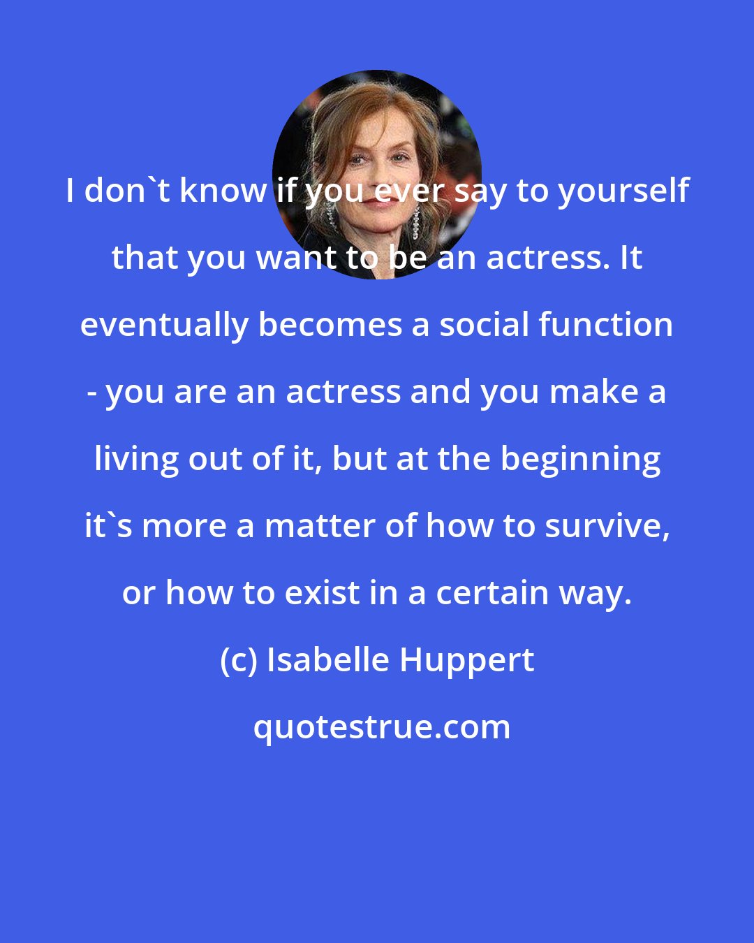 Isabelle Huppert: I don't know if you ever say to yourself that you want to be an actress. It eventually becomes a social function - you are an actress and you make a living out of it, but at the beginning it's more a matter of how to survive, or how to exist in a certain way.