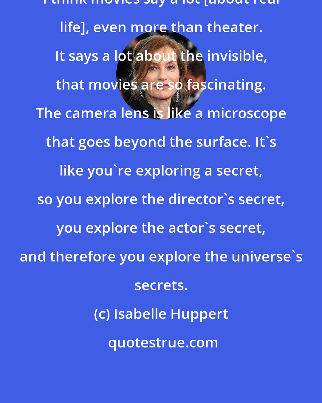 Isabelle Huppert: I think movies say a lot [about real life], even more than theater. It says a lot about the invisible, that movies are so fascinating. The camera lens is like a microscope that goes beyond the surface. It's like you're exploring a secret, so you explore the director's secret, you explore the actor's secret, and therefore you explore the universe's secrets.