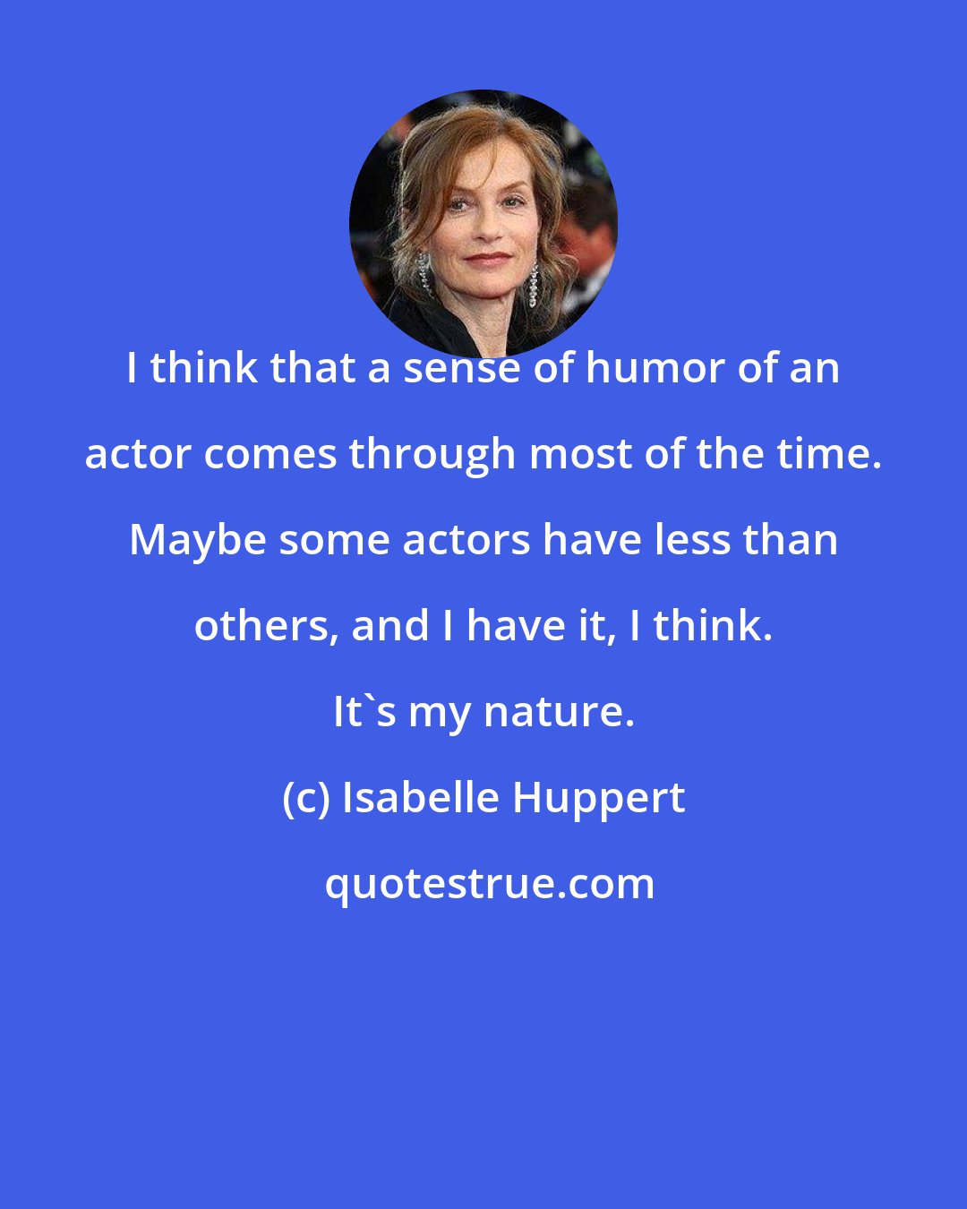 Isabelle Huppert: I think that a sense of humor of an actor comes through most of the time. Maybe some actors have less than others, and I have it, I think. It's my nature.