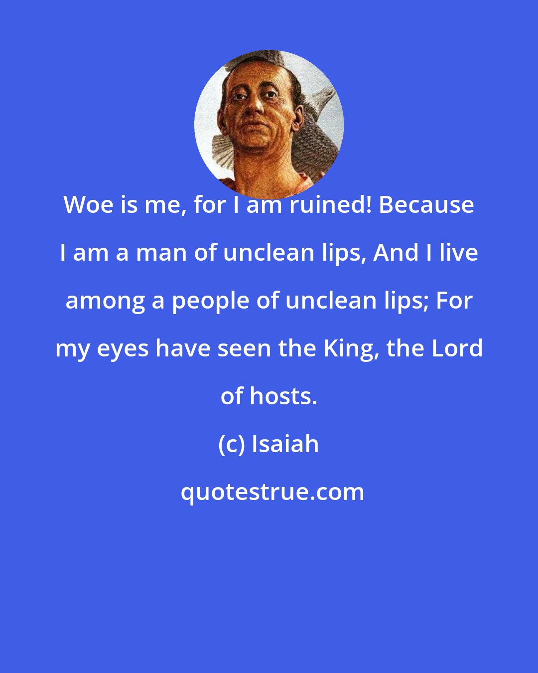 Isaiah: Woe is me, for I am ruined! Because I am a man of unclean lips, And I live among a people of unclean lips; For my eyes have seen the King, the Lord of hosts.