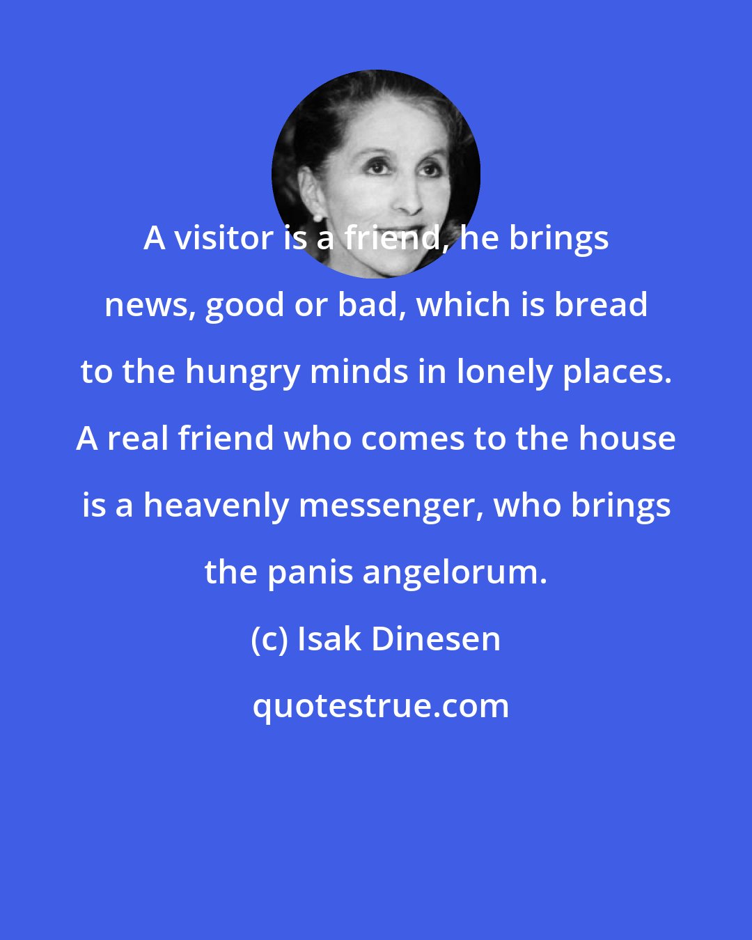 Isak Dinesen: A visitor is a friend, he brings news, good or bad, which is bread to the hungry minds in lonely places. A real friend who comes to the house is a heavenly messenger, who brings the panis angelorum.