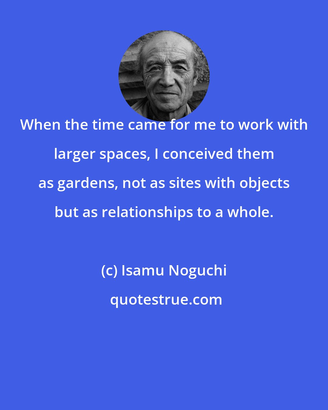 Isamu Noguchi: When the time came for me to work with larger spaces, I conceived them as gardens, not as sites with objects but as relationships to a whole.