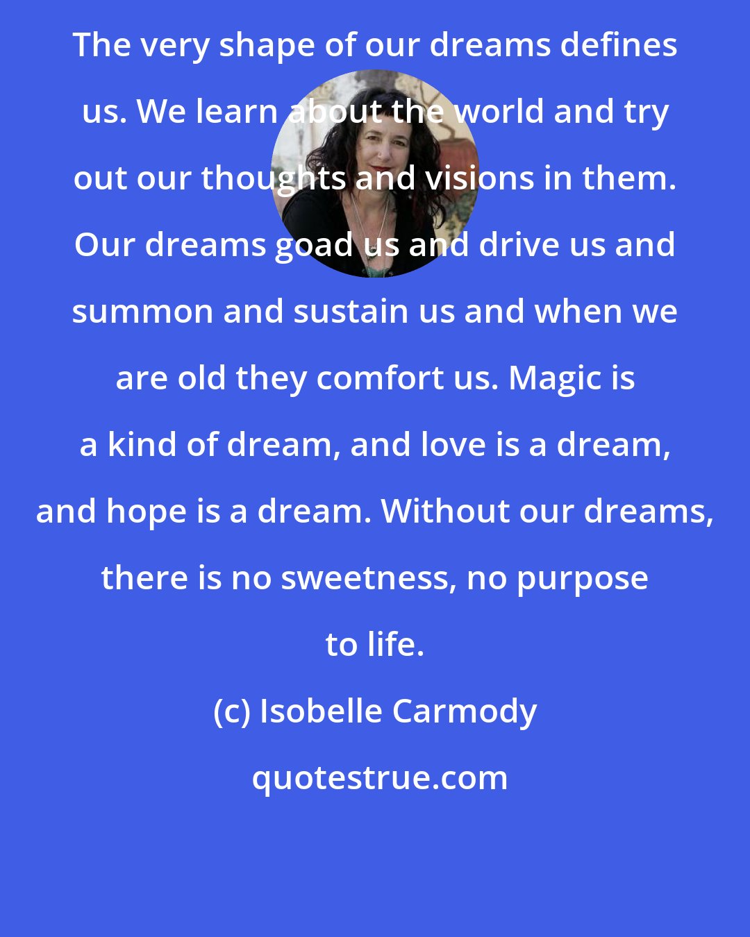 Isobelle Carmody: The very shape of our dreams defines us. We learn about the world and try out our thoughts and visions in them. Our dreams goad us and drive us and summon and sustain us and when we are old they comfort us. Magic is a kind of dream, and love is a dream, and hope is a dream. Without our dreams, there is no sweetness, no purpose to life.