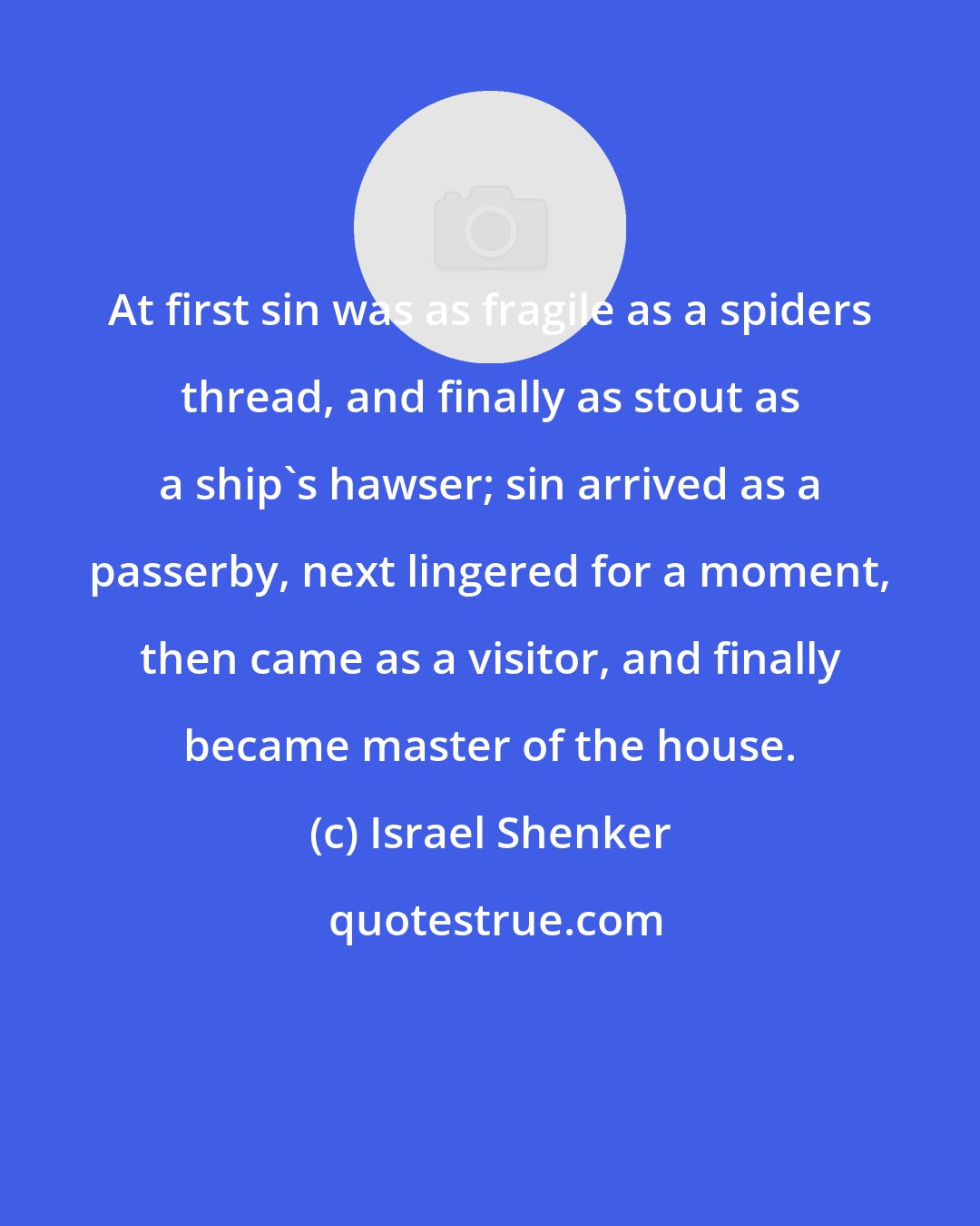 Israel Shenker: At first sin was as fragile as a spiders thread, and finally as stout as a ship's hawser; sin arrived as a passerby, next lingered for a moment, then came as a visitor, and finally became master of the house.