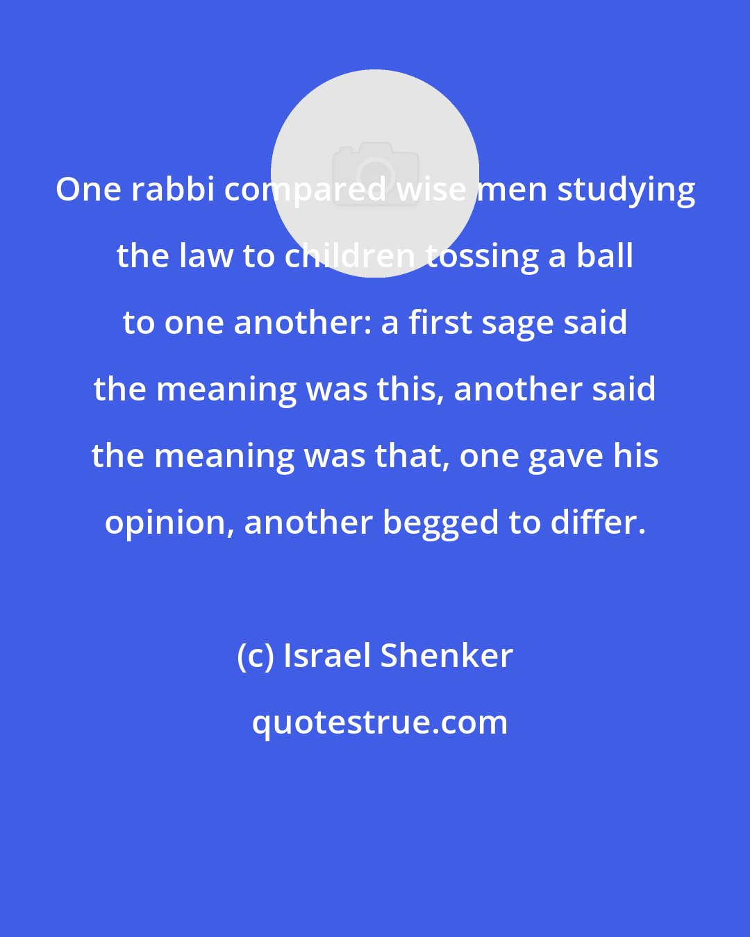 Israel Shenker: One rabbi compared wise men studying the law to children tossing a ball to one another: a first sage said the meaning was this, another said the meaning was that, one gave his opinion, another begged to differ.