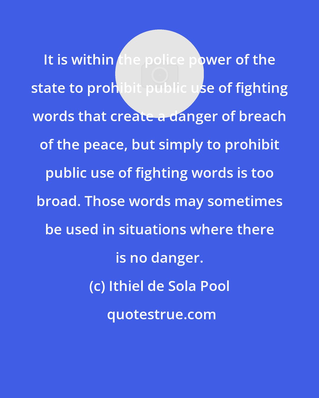 Ithiel de Sola Pool: It is within the police power of the state to prohibit public use of fighting words that create a danger of breach of the peace, but simply to prohibit public use of fighting words is too broad. Those words may sometimes be used in situations where there is no danger.