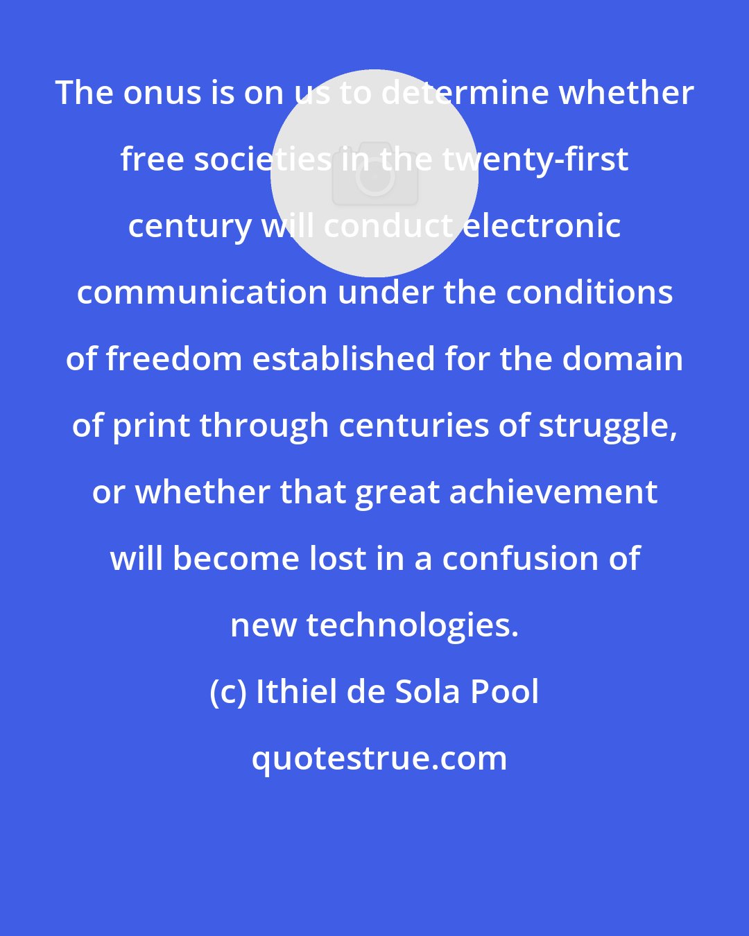 Ithiel de Sola Pool: The onus is on us to determine whether free societies in the twenty-first century will conduct electronic communication under the conditions of freedom established for the domain of print through centuries of struggle, or whether that great achievement will become lost in a confusion of new technologies.