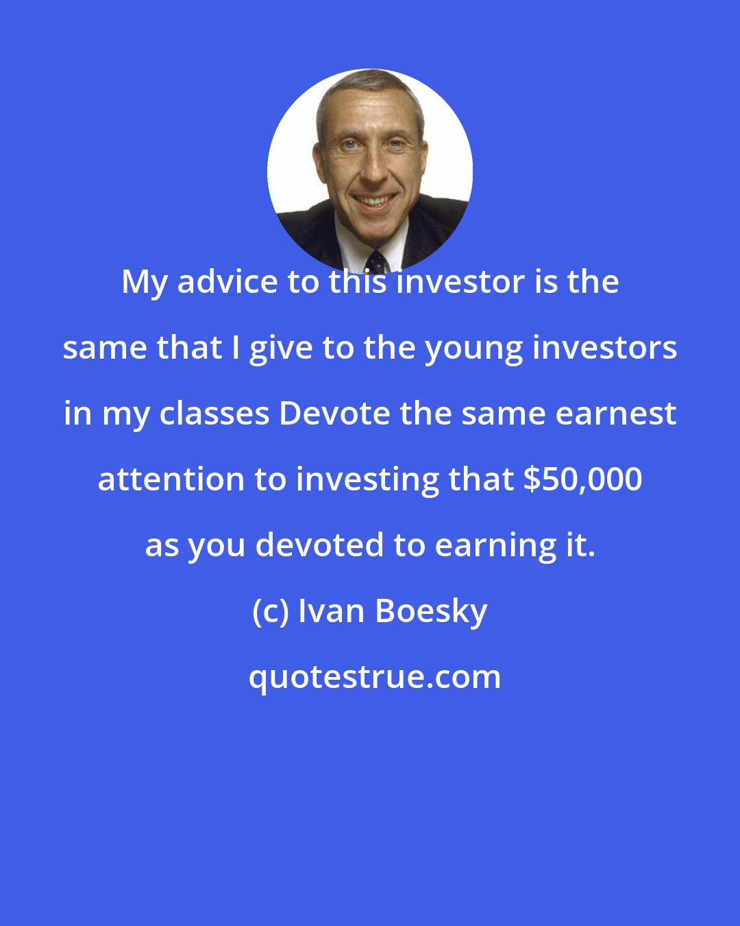 Ivan Boesky: My advice to this investor is the same that I give to the young investors in my classes Devote the same earnest attention to investing that $50,000 as you devoted to earning it.
