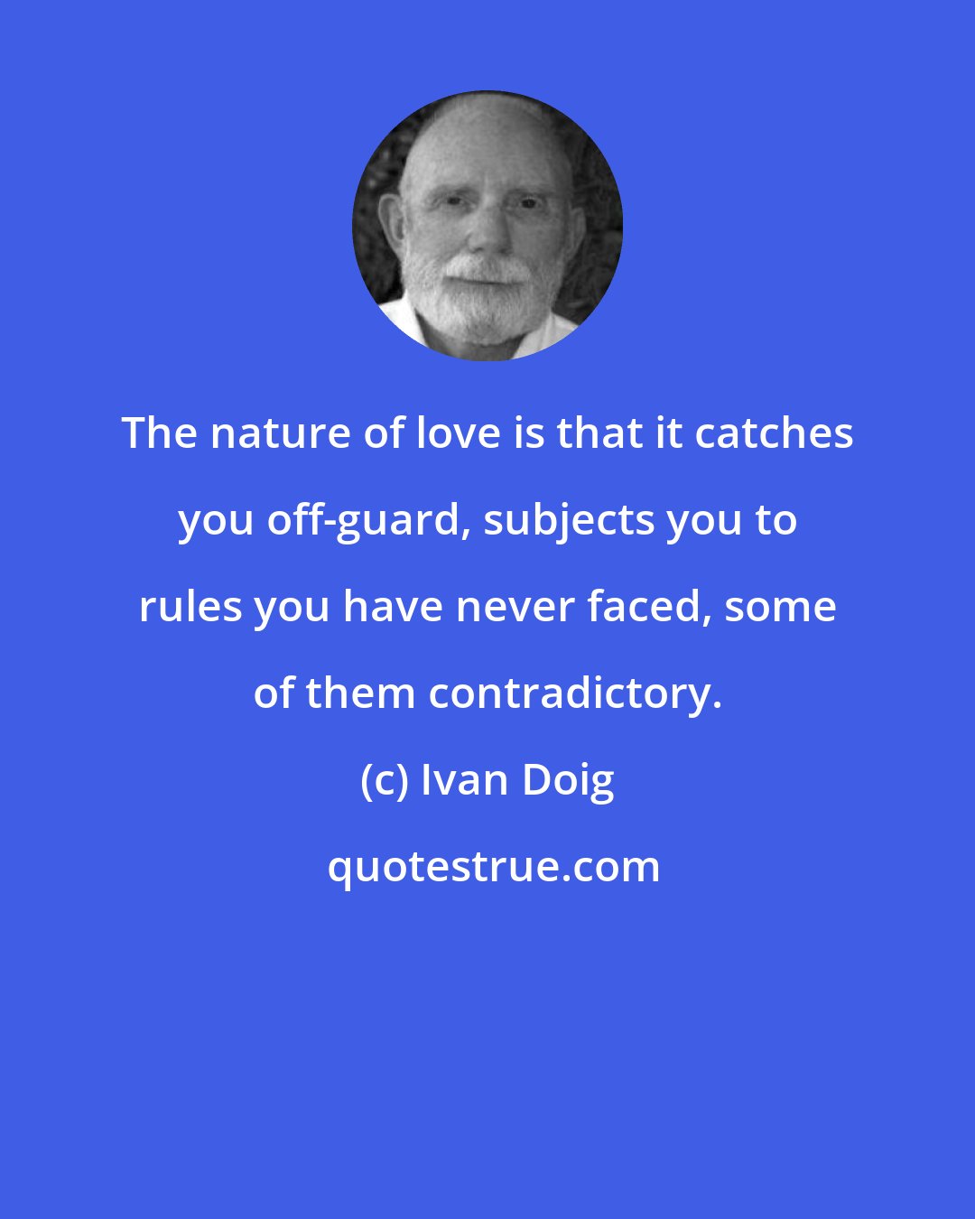 Ivan Doig: The nature of love is that it catches you off-guard, subjects you to rules you have never faced, some of them contradictory.