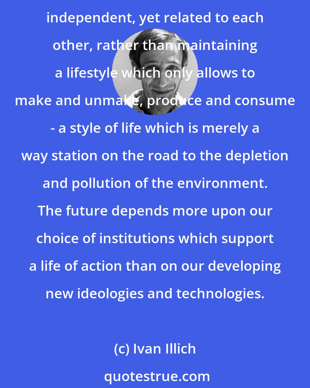 Ivan Illich: I believe that a desirable future depends on our deliberately choosing a life of action over a life of consumption, on our engendering a lifestyle which will enable us to be spontaneous, independent, yet related to each other, rather than maintaining a lifestyle which only allows to make and unmake, produce and consume - a style of life which is merely a way station on the road to the depletion and pollution of the environment. The future depends more upon our choice of institutions which support a life of action than on our developing new ideologies and technologies.