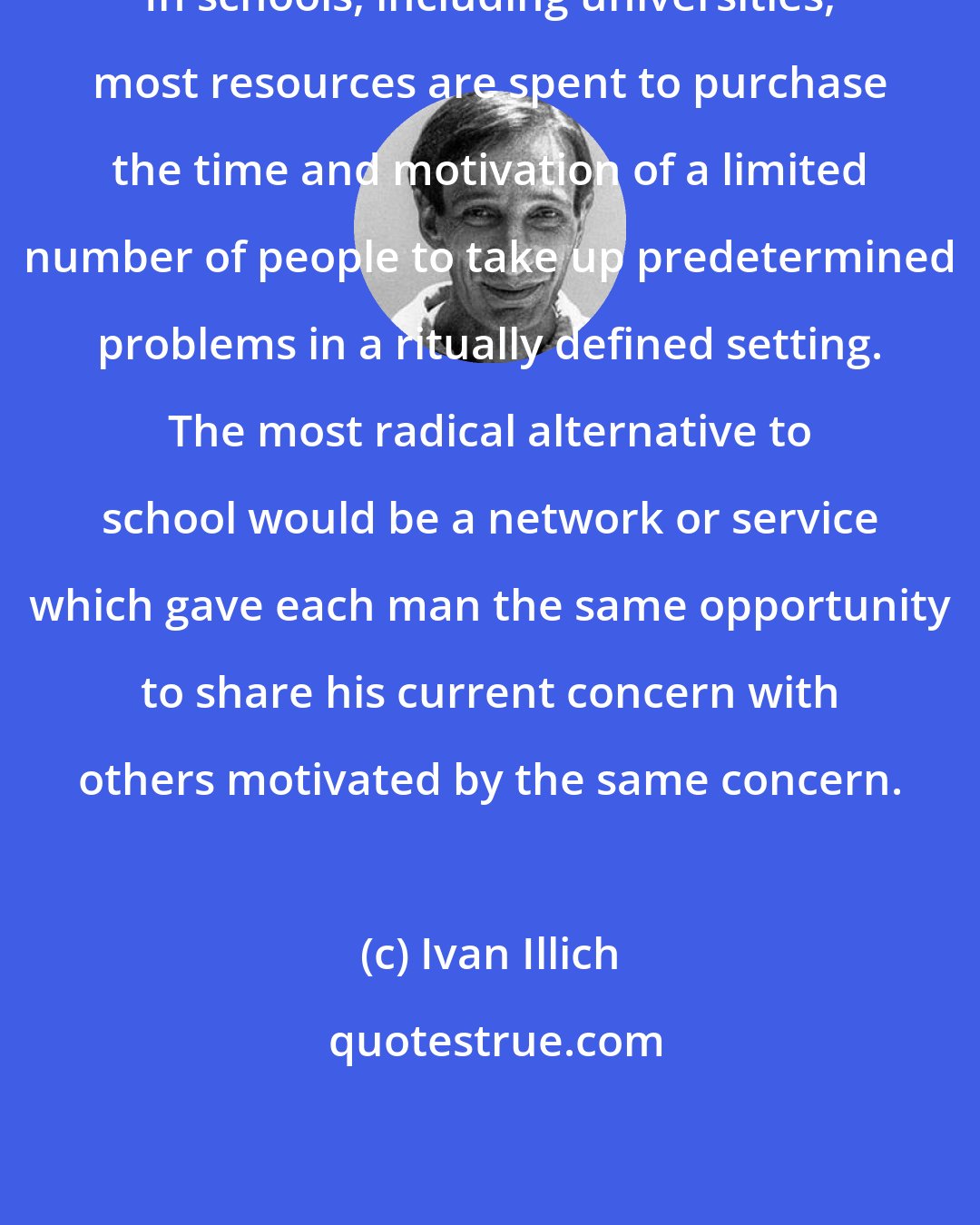 Ivan Illich: In schools, including universities, most resources are spent to purchase the time and motivation of a limited number of people to take up predetermined problems in a ritually defined setting. The most radical alternative to school would be a network or service which gave each man the same opportunity to share his current concern with others motivated by the same concern.
