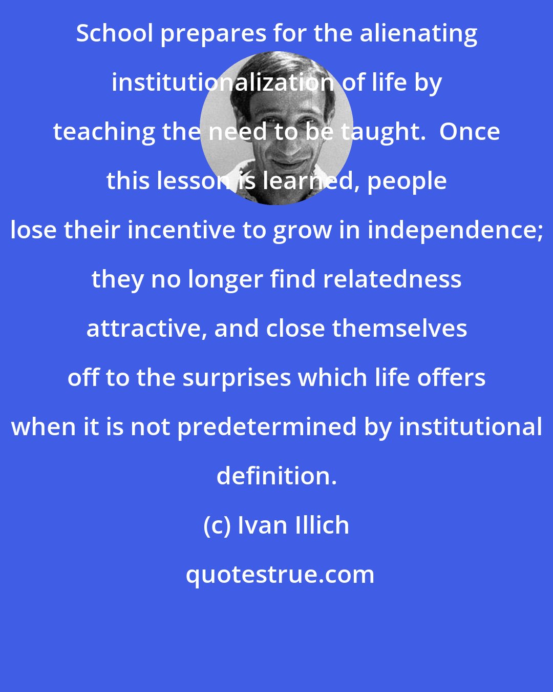 Ivan Illich: School prepares for the alienating institutionalization of life by teaching the need to be taught.  Once this lesson is learned, people lose their incentive to grow in independence; they no longer find relatedness attractive, and close themselves off to the surprises which life offers when it is not predetermined by institutional definition.