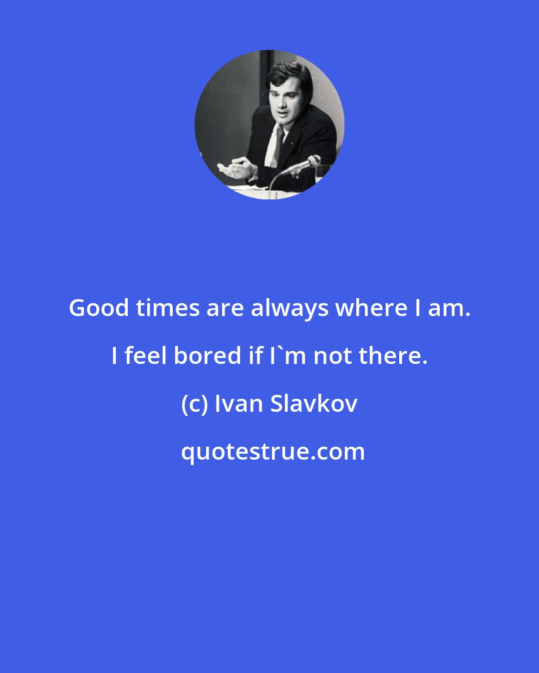 Ivan Slavkov: Good times are always where I am. I feel bored if I'm not there.