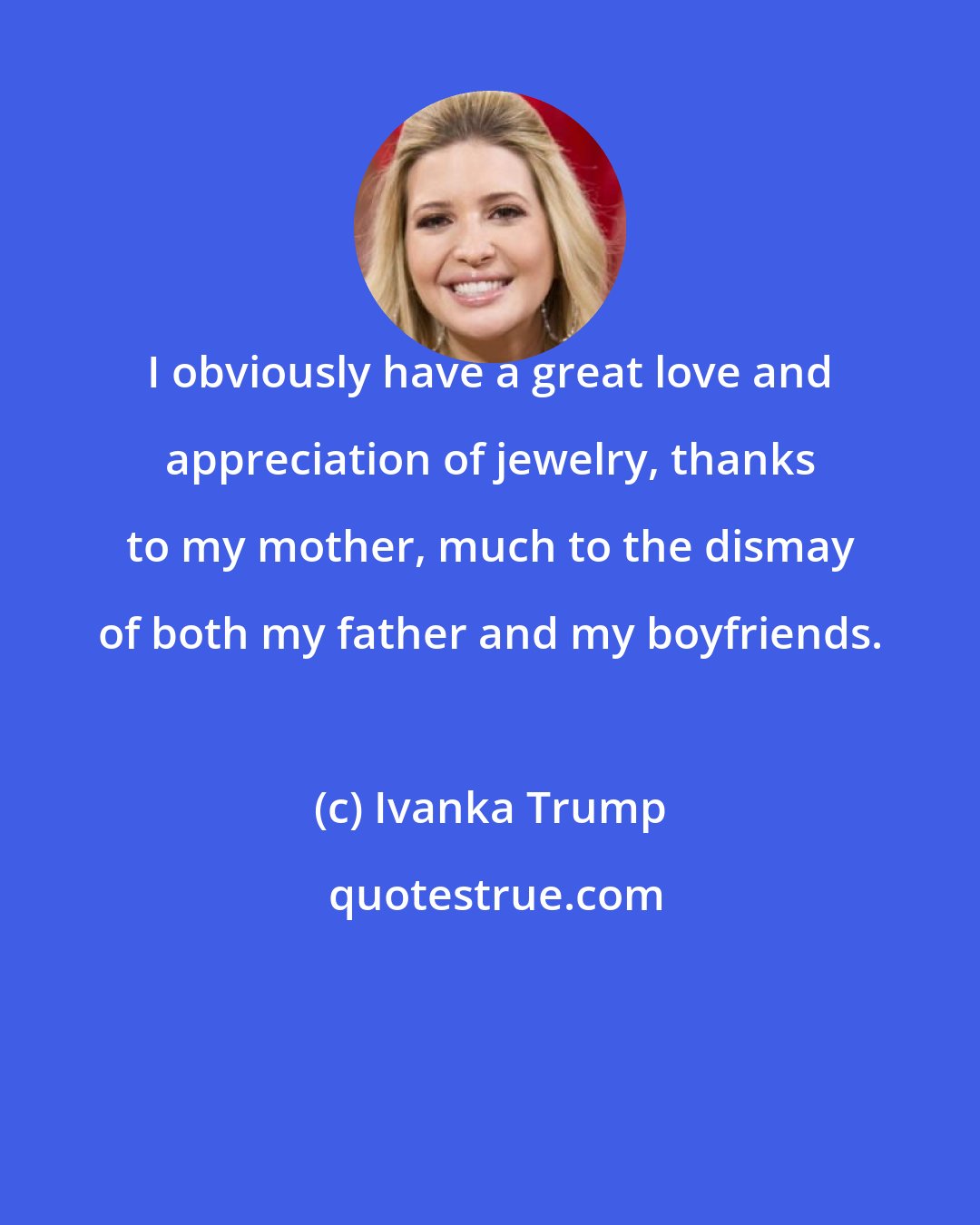 Ivanka Trump: I obviously have a great love and appreciation of jewelry, thanks to my mother, much to the dismay of both my father and my boyfriends.
