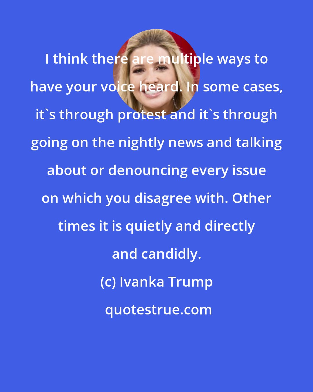 Ivanka Trump: I think there are multiple ways to have your voice heard. In some cases, it's through protest and it's through going on the nightly news and talking about or denouncing every issue on which you disagree with. Other times it is quietly and directly and candidly.