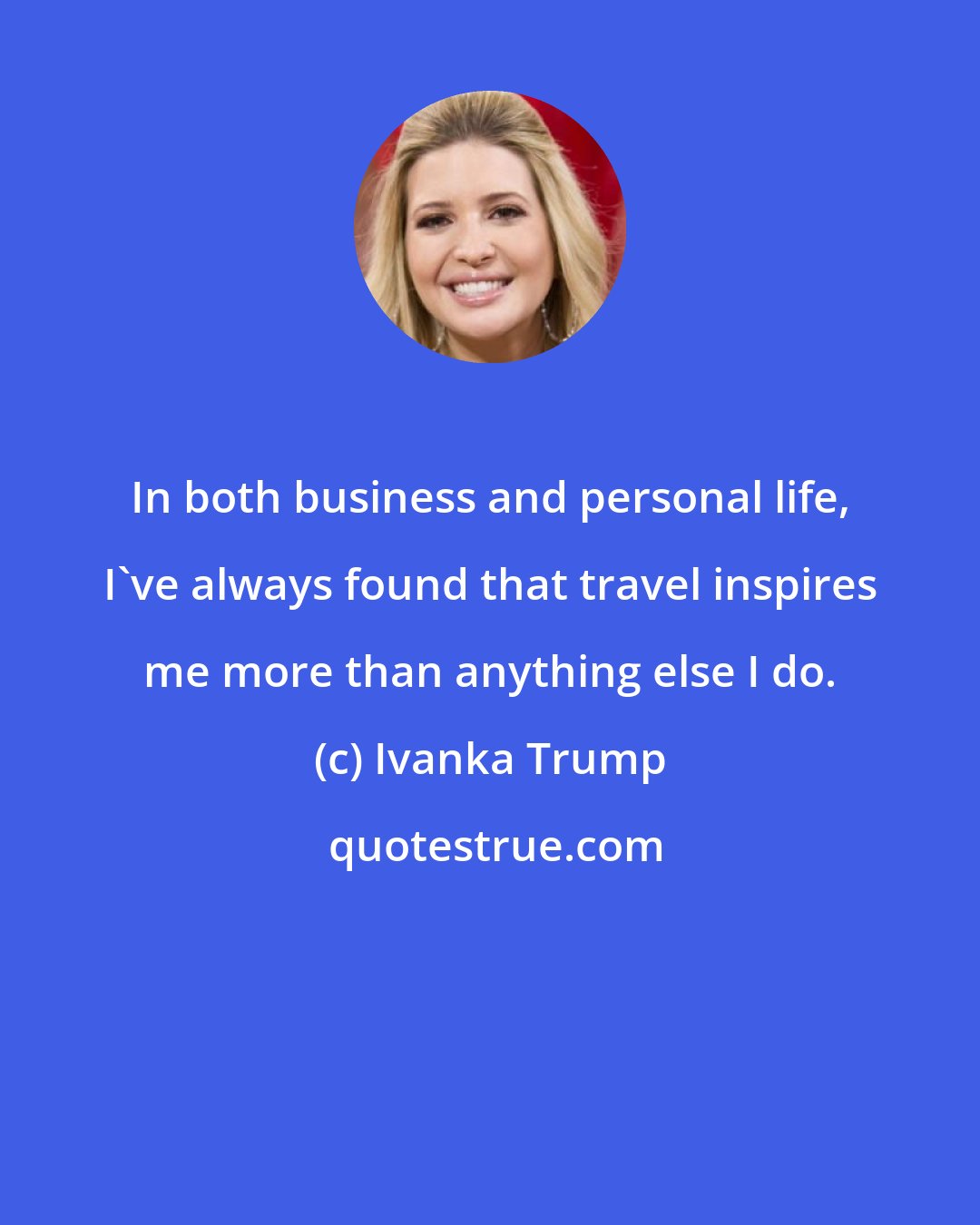 Ivanka Trump: In both business and personal life, I've always found that travel inspires me more than anything else I do.
