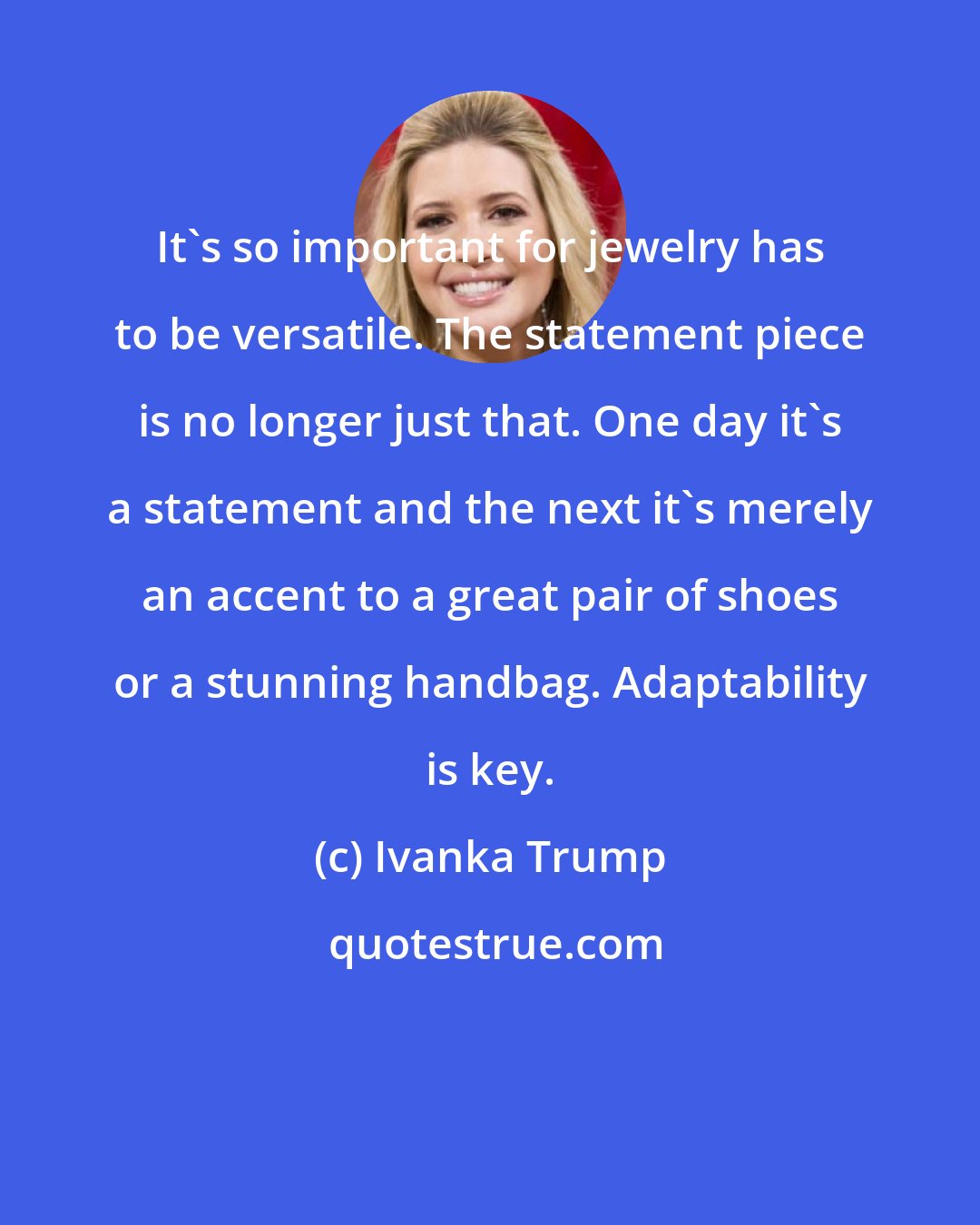 Ivanka Trump: It's so important for jewelry has to be versatile. The statement piece is no longer just that. One day it's a statement and the next it's merely an accent to a great pair of shoes or a stunning handbag. Adaptability is key.