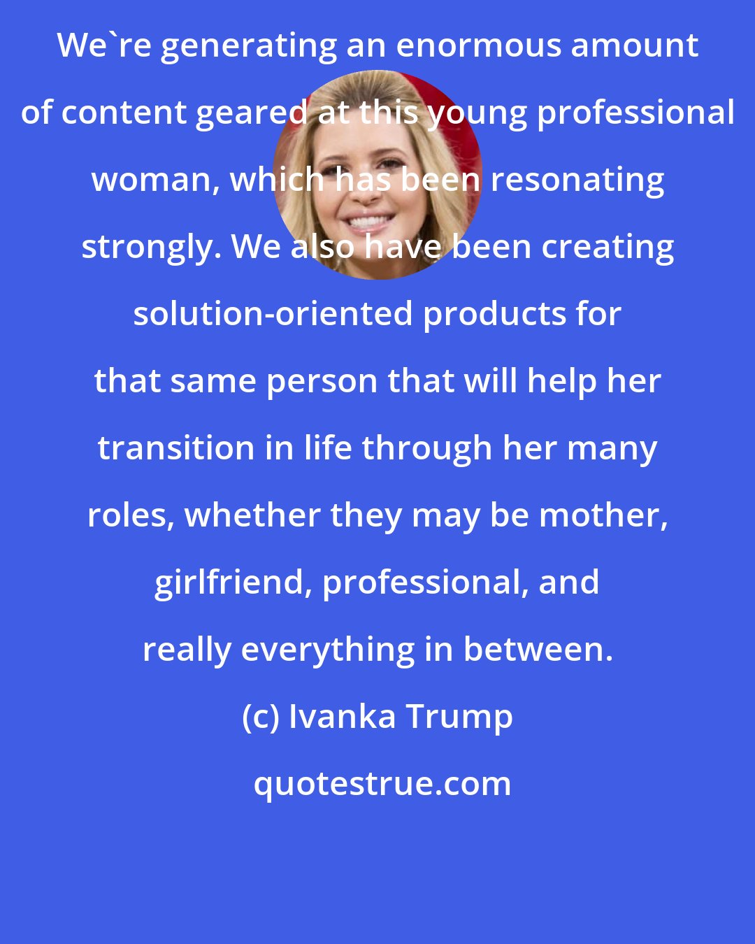 Ivanka Trump: We're generating an enormous amount of content geared at this young professional woman, which has been resonating strongly. We also have been creating solution-oriented products for that same person that will help her transition in life through her many roles, whether they may be mother, girlfriend, professional, and really everything in between.