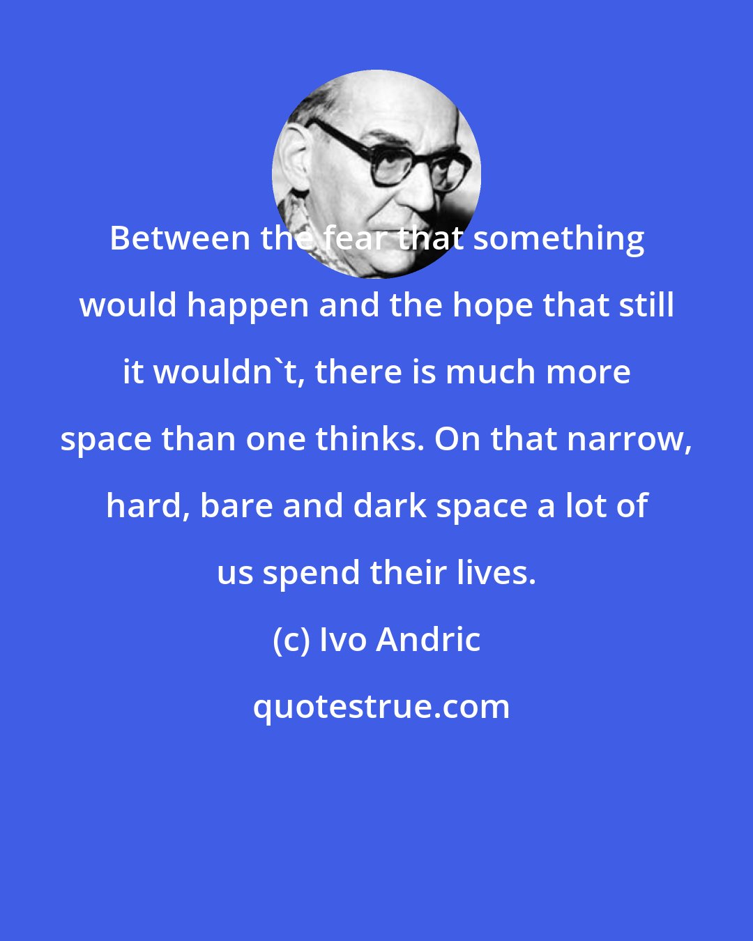 Ivo Andric: Between the fear that something would happen and the hope that still it wouldn't, there is much more space than one thinks. On that narrow, hard, bare and dark space a lot of us spend their lives.