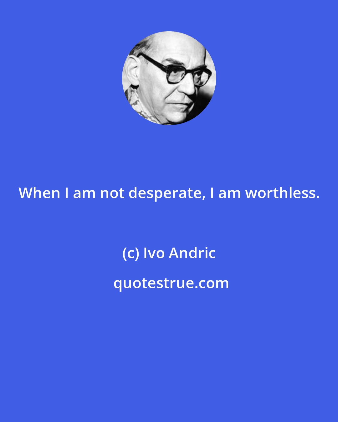 Ivo Andric: When I am not desperate, I am worthless.