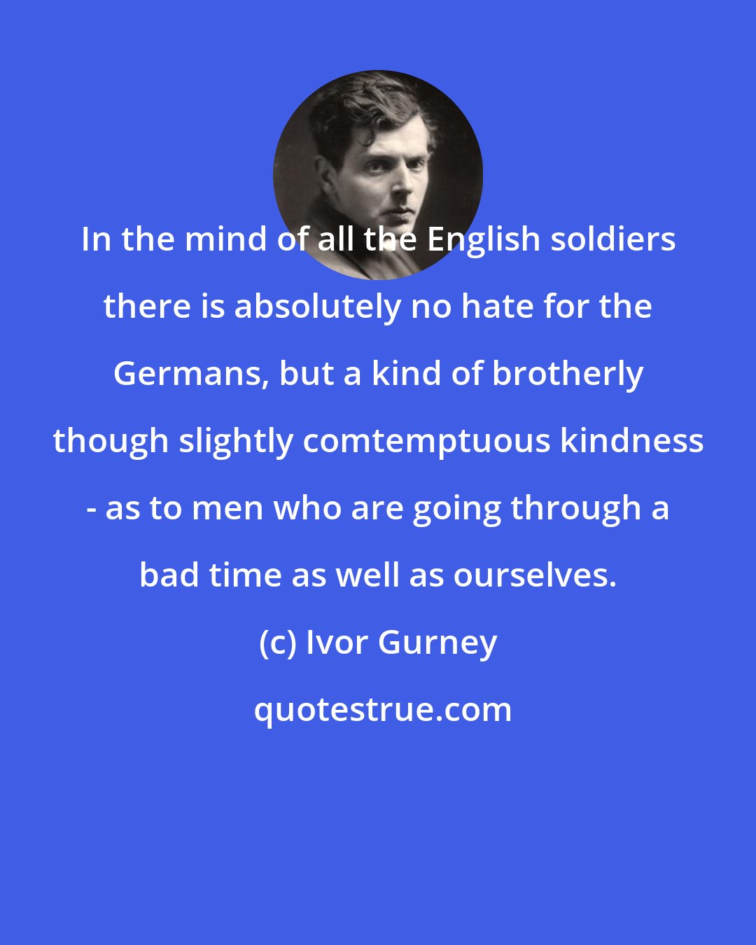 Ivor Gurney: In the mind of all the English soldiers there is absolutely no hate for the Germans, but a kind of brotherly though slightly comtemptuous kindness - as to men who are going through a bad time as well as ourselves.