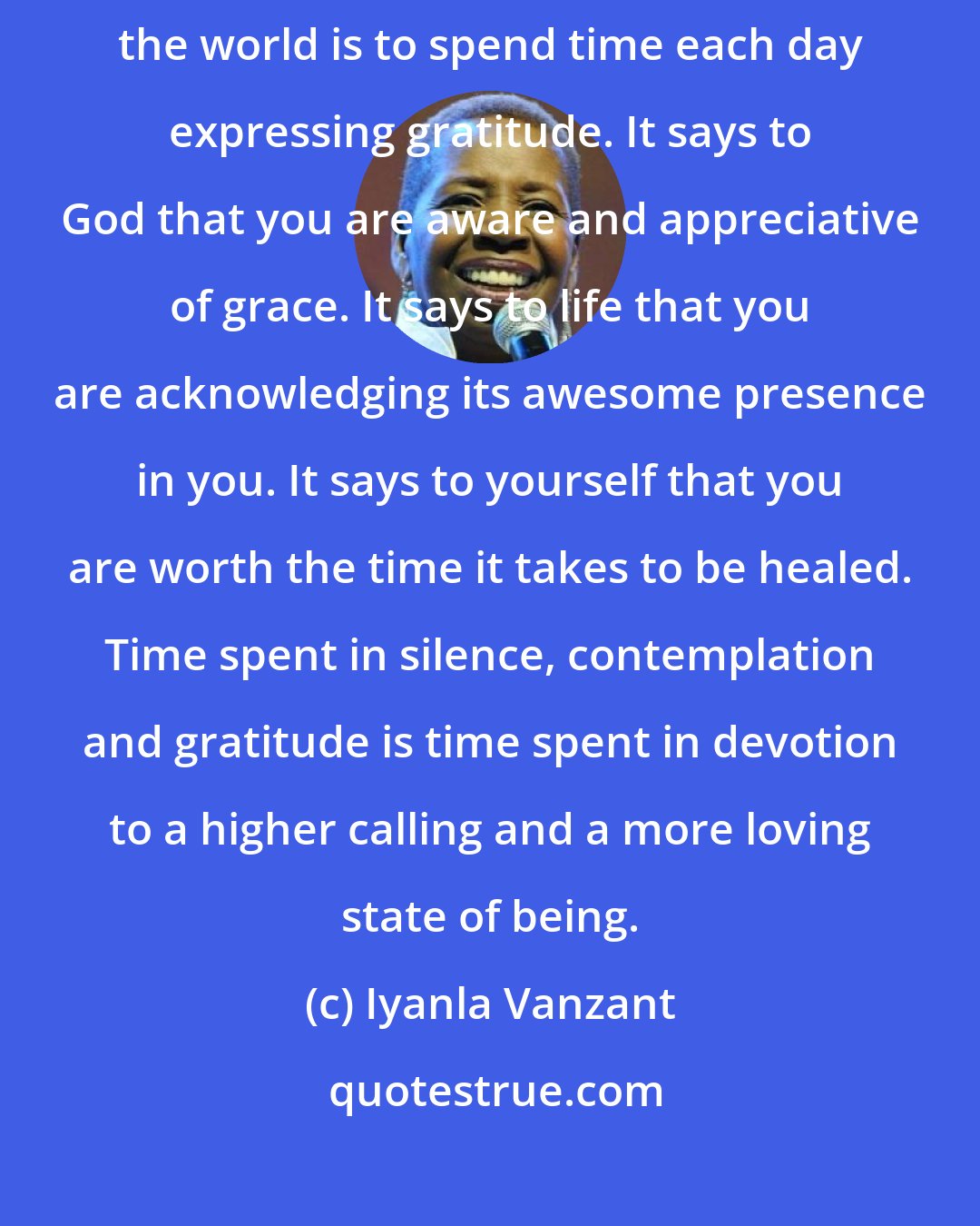 Iyanla Vanzant: The highest form of praise you can offer to yourself, to God and to the world is to spend time each day expressing gratitude. It says to God that you are aware and appreciative of grace. It says to life that you are acknowledging its awesome presence in you. It says to yourself that you are worth the time it takes to be healed. Time spent in silence, contemplation and gratitude is time spent in devotion to a higher calling and a more loving state of being.