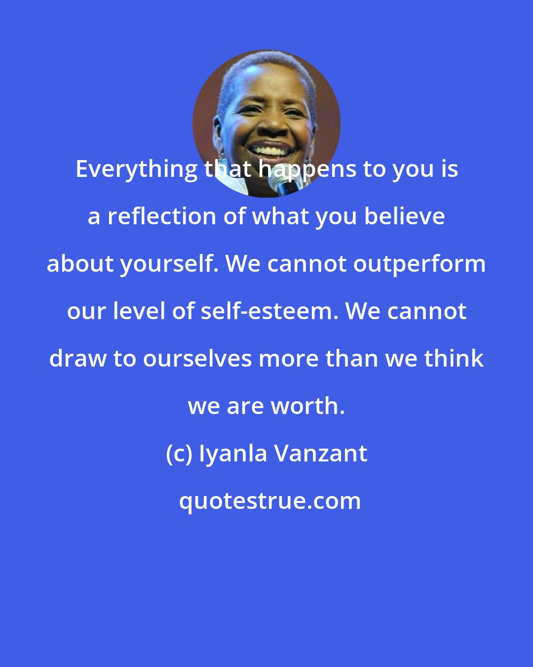 Iyanla Vanzant: Everything that happens to you is a reflection of what you believe about yourself. We cannot outperform our level of self-esteem. We cannot draw to ourselves more than we think we are worth.