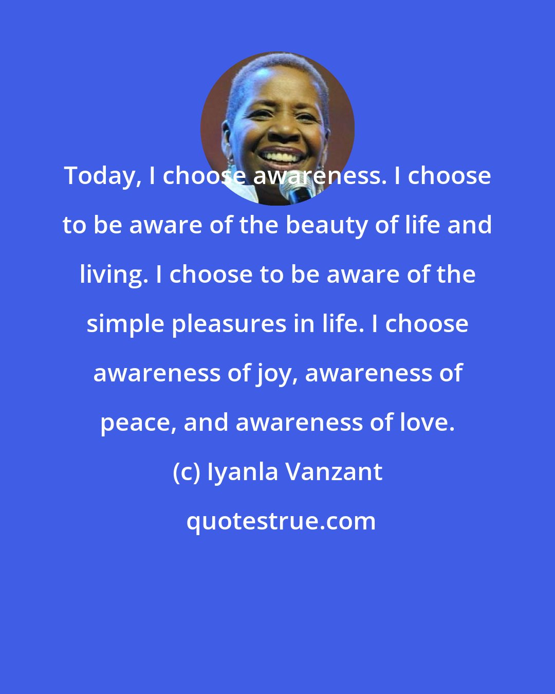 Iyanla Vanzant: Today, I choose awareness. I choose to be aware of the beauty of life and living. I choose to be aware of the simple pleasures in life. I choose awareness of joy, awareness of peace, and awareness of love.