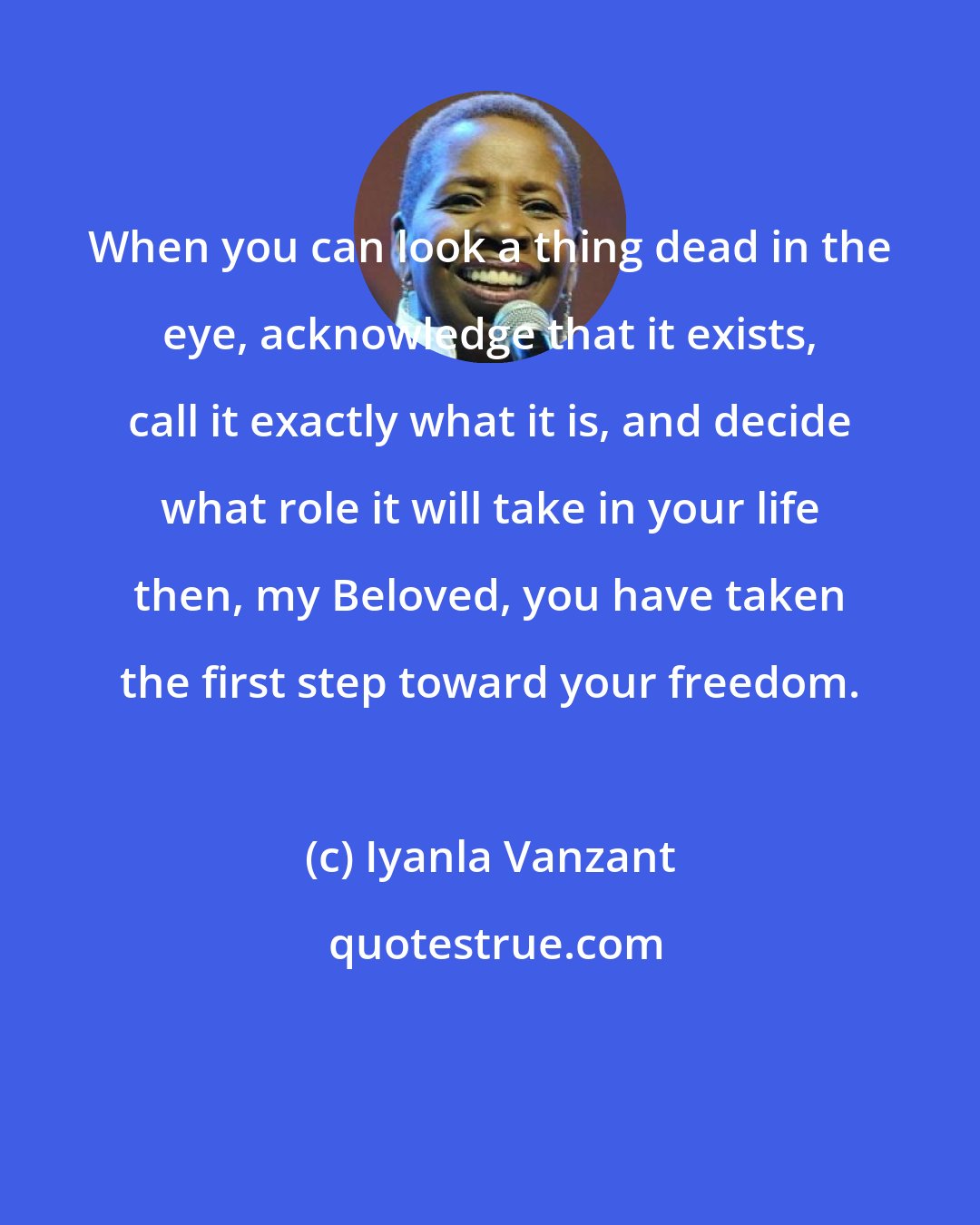Iyanla Vanzant: When you can look a thing dead in the eye, acknowledge that it exists, call it exactly what it is, and decide what role it will take in your life then, my Beloved, you have taken the first step toward your freedom.