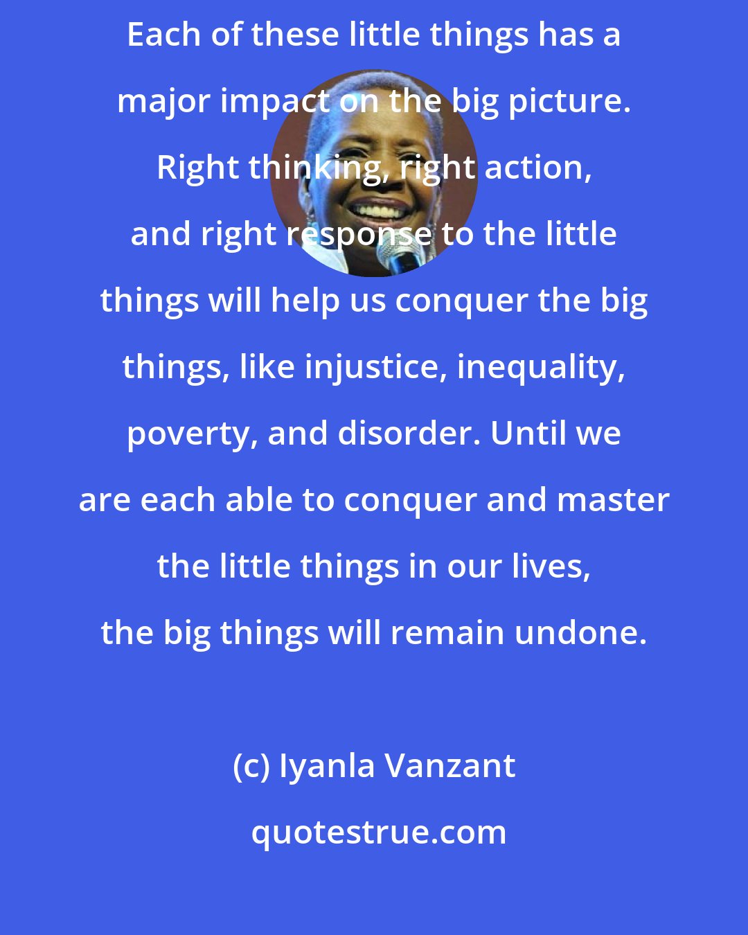 Iyanla Vanzant: Anger is a little thing. Hate is a little thing. Order is a little thing. Each of these little things has a major impact on the big picture. Right thinking, right action, and right response to the little things will help us conquer the big things, like injustice, inequality, poverty, and disorder. Until we are each able to conquer and master the little things in our lives, the big things will remain undone.