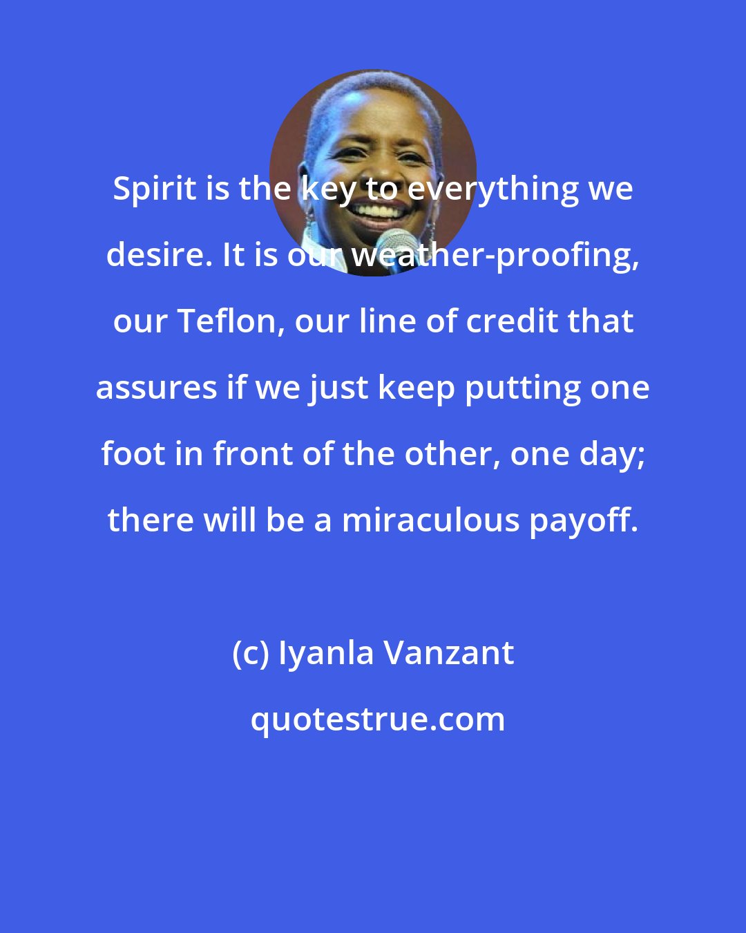 Iyanla Vanzant: Spirit is the key to everything we desire. It is our weather-proofing, our Teflon, our line of credit that assures if we just keep putting one foot in front of the other, one day; there will be a miraculous payoff.