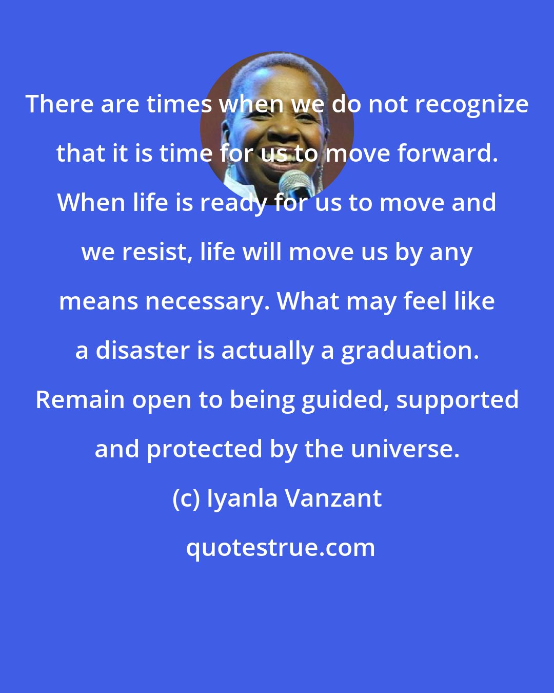 Iyanla Vanzant: There are times when we do not recognize that it is time for us to move forward. When life is ready for us to move and we resist, life will move us by any means necessary. What may feel like a disaster is actually a graduation. Remain open to being guided, supported and protected by the universe.