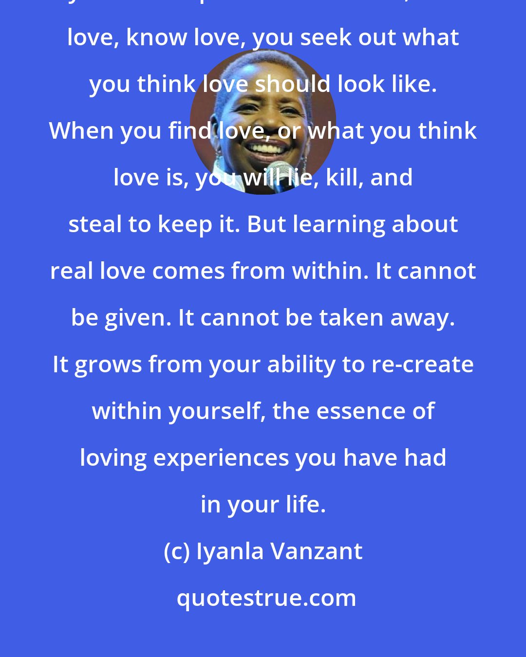 Iyanla Vanzant: When you need to be loved, you take love wherever you can find it. When you are desperate to be loved, feel love, know love, you seek out what you think love should look like. When you find love, or what you think love is, you will lie, kill, and steal to keep it. But learning about real love comes from within. It cannot be given. It cannot be taken away. It grows from your ability to re-create within yourself, the essence of loving experiences you have had in your life.
