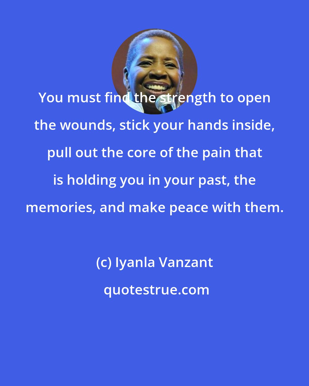Iyanla Vanzant: You must find the strength to open the wounds, stick your hands inside, pull out the core of the pain that is holding you in your past, the memories, and make peace with them.